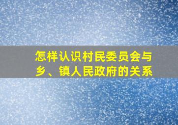 怎样认识村民委员会与乡、镇人民政府的关系