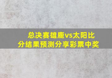 总决赛雄鹿vs太阳比分结果预测分享彩票中奖