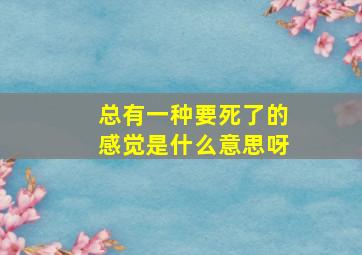 总有一种要死了的感觉是什么意思呀