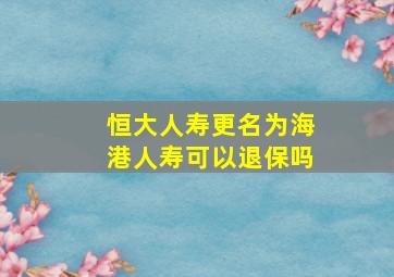 恒大人寿更名为海港人寿可以退保吗