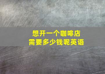 想开一个咖啡店需要多少钱呢英语