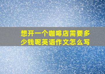 想开一个咖啡店需要多少钱呢英语作文怎么写