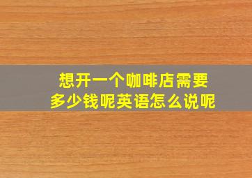 想开一个咖啡店需要多少钱呢英语怎么说呢