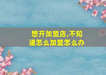 想开加盟店,不知道怎么加盟怎么办