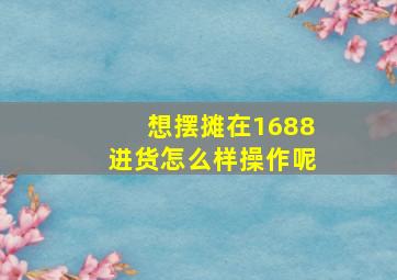 想摆摊在1688进货怎么样操作呢