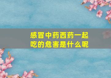 感冒中药西药一起吃的危害是什么呢