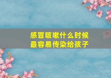 感冒咳嗽什么时候最容易传染给孩子