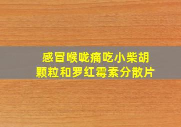 感冒喉咙痛吃小柴胡颗粒和罗红霉素分散片