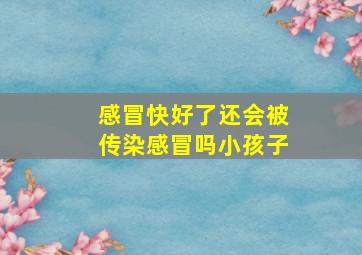 感冒快好了还会被传染感冒吗小孩子