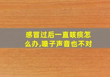 感冒过后一直咳痰怎么办,嗓子声音也不对