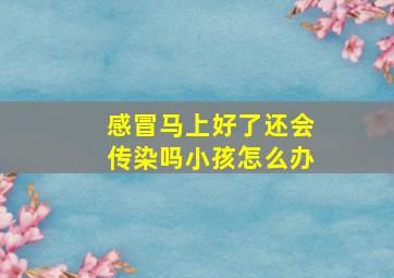 感冒马上好了还会传染吗小孩怎么办