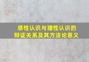 感性认识与理性认识的辩证关系及其方法论意义