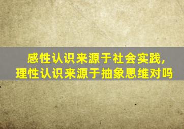 感性认识来源于社会实践,理性认识来源于抽象思维对吗