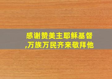 感谢赞美主耶稣基督,万族万民齐来敬拜他