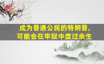 成为普通公民的特朗普,可能会在牢狱中度过余生