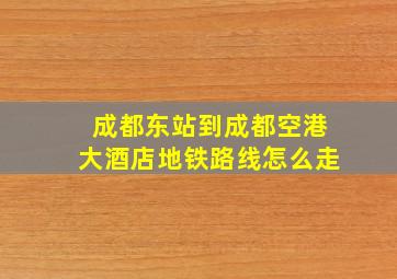 成都东站到成都空港大酒店地铁路线怎么走