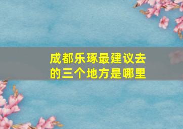 成都乐琢最建议去的三个地方是哪里