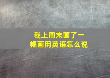 我上周末画了一幅画用英语怎么说