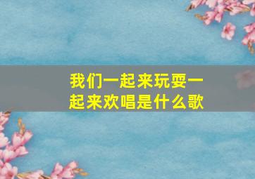 我们一起来玩耍一起来欢唱是什么歌