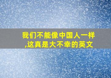 我们不能像中国人一样,这真是大不幸的英文