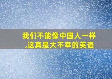 我们不能像中国人一样,这真是大不幸的英语