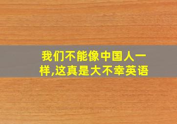 我们不能像中国人一样,这真是大不幸英语