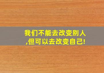 我们不能去改变别人,但可以去改变自己!