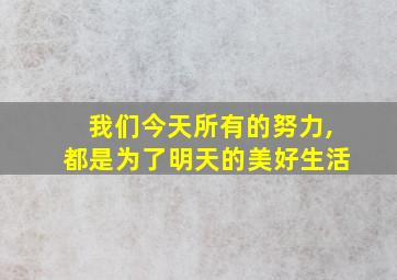 我们今天所有的努力,都是为了明天的美好生活