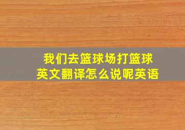 我们去篮球场打篮球英文翻译怎么说呢英语