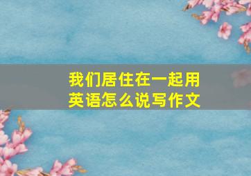 我们居住在一起用英语怎么说写作文