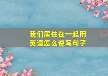 我们居住在一起用英语怎么说写句子