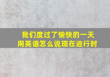 我们度过了愉快的一天用英语怎么说现在进行时