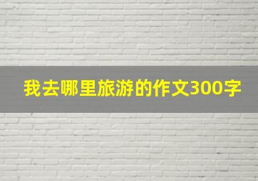 我去哪里旅游的作文300字