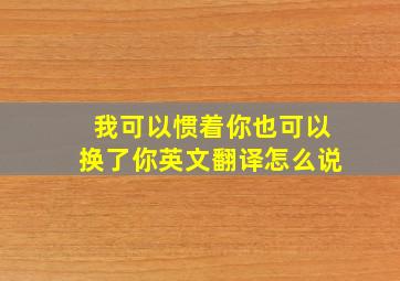 我可以惯着你也可以换了你英文翻译怎么说