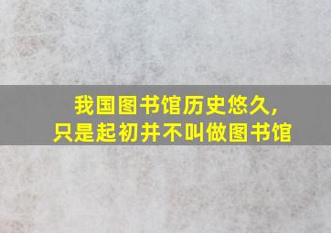 我国图书馆历史悠久,只是起初并不叫做图书馆