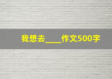 我想去____作文500字