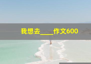 我想去____作文600