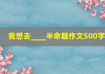 我想去____半命题作文500字