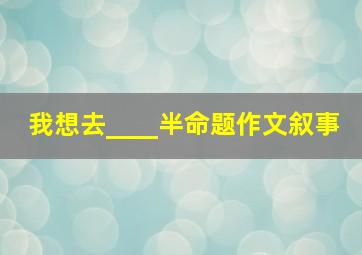 我想去____半命题作文叙事