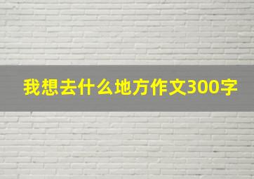 我想去什么地方作文300字