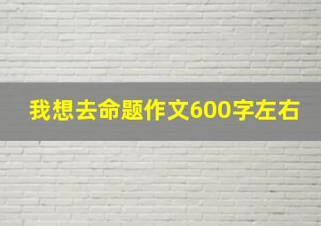 我想去命题作文600字左右