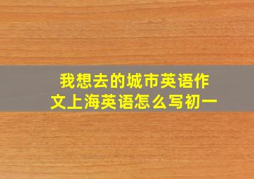 我想去的城市英语作文上海英语怎么写初一