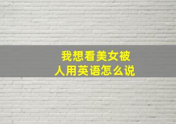 我想看美女被人用英语怎么说