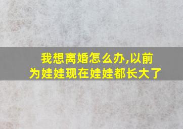 我想离婚怎么办,以前为娃娃现在娃娃都长大了