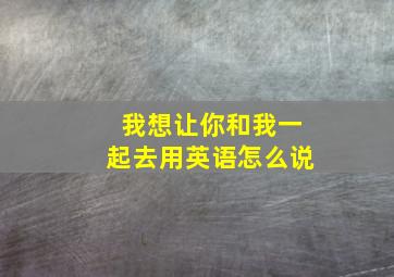 我想让你和我一起去用英语怎么说