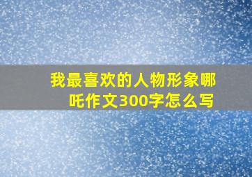 我最喜欢的人物形象哪吒作文300字怎么写