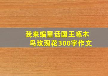 我来编童话国王啄木鸟玫瑰花300字作文