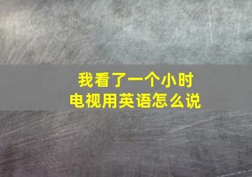 我看了一个小时电视用英语怎么说