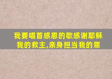 我要唱首感恩的歌感谢耶稣我的救主,亲身担当我的罪