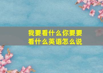 我要看什么你要要看什么英语怎么说